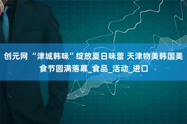 创元网 “津城韩味”绽放夏日味蕾 天津物美韩国美食节圆满落幕_食品_活动_进口