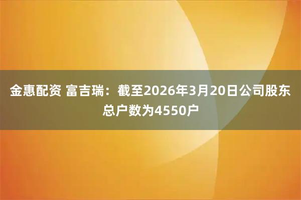 金惠配资 富吉瑞：截至2026年3月20日公司股东总户数为4550户