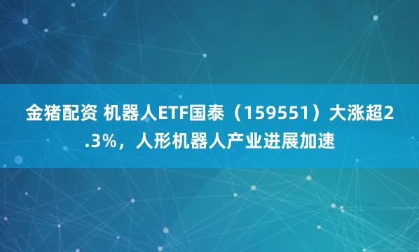 金猪配资 机器人ETF国泰（159551）大涨超2.3%，人形机器人产业进展加速