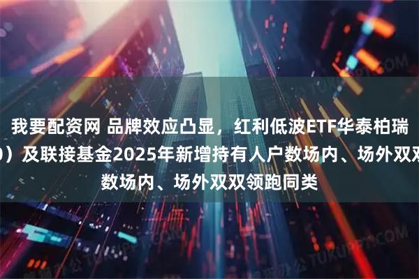 我要配资网 品牌效应凸显,红利低波ETF华泰柏瑞(512890)及联接基金2025年新增持有人户数场内、场外双双领跑同类