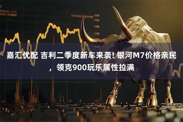 嘉汇优配 吉利二季度新车来袭! 银河M7价格亲民,领克900玩乐属性拉满