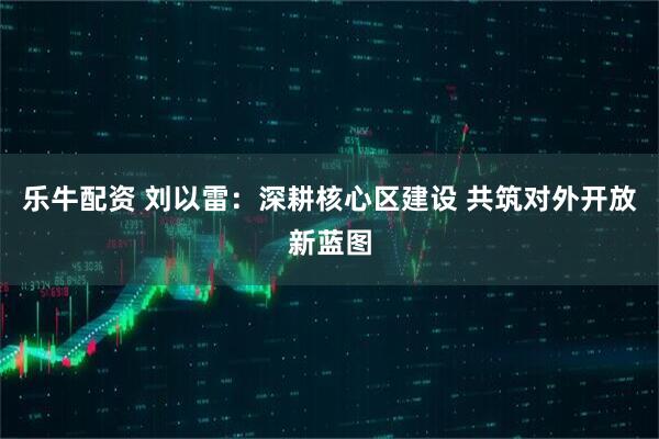 乐牛配资 刘以雷：深耕核心区建设 共筑对外开放新蓝图