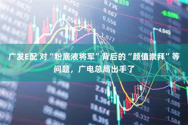 广发E配 对“粉底液将军”背后的“颜值崇拜”等问题，广电总局出手了