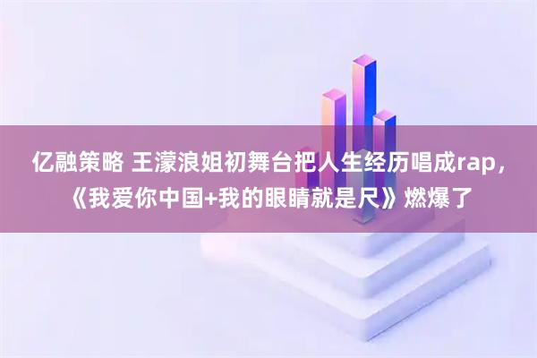亿融策略 王濛浪姐初舞台把人生经历唱成rap，《我爱你中国+我的眼睛就是尺》燃爆了