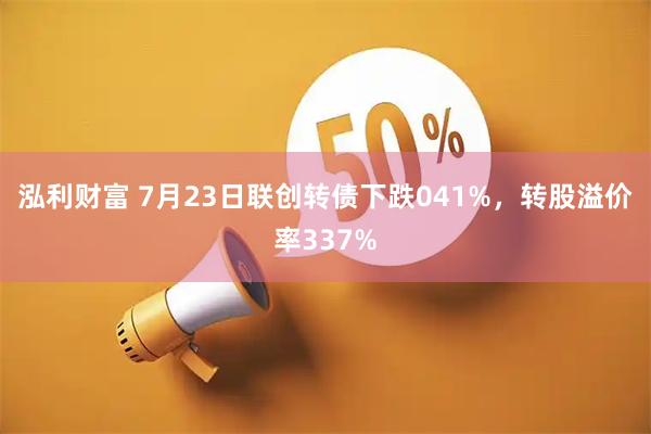 泓利财富 7月23日联创转债下跌041%,转股溢价率337%