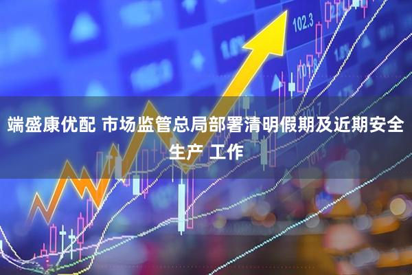 端盛康优配 市场监管总局部署清明假期及近期安全生产 工作