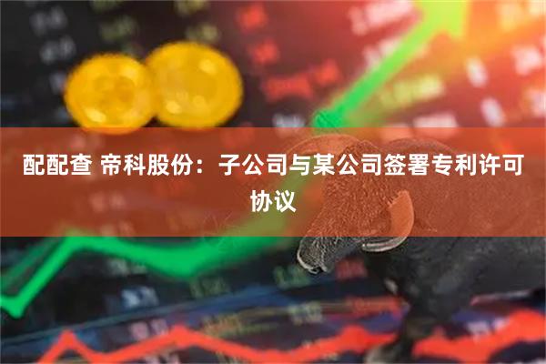 配配查 帝科股份:子公司与某公司签署专利许可协议