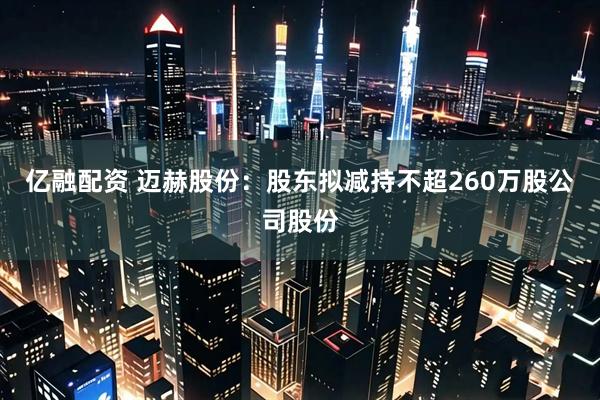 亿融配资 迈赫股份:股东拟减持不超260万股公司股份