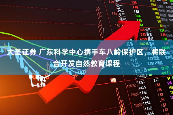 大圣证券 广东科学中心携手车八岭保护区，将联合开发自然教育课程