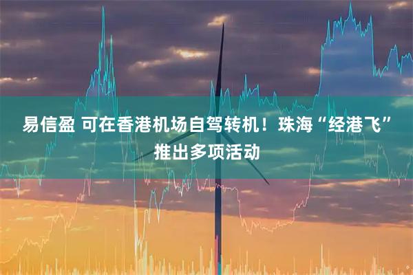 易信盈 可在香港机场自驾转机！珠海“经港飞”推出多项活动