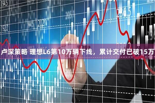 卢深策略 理想L6第10万辆下线,累计交付已破15万