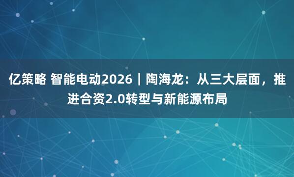 亿策略 智能电动2026｜陶海龙：从三大层面，推进合资2.0转型与新能源布局
