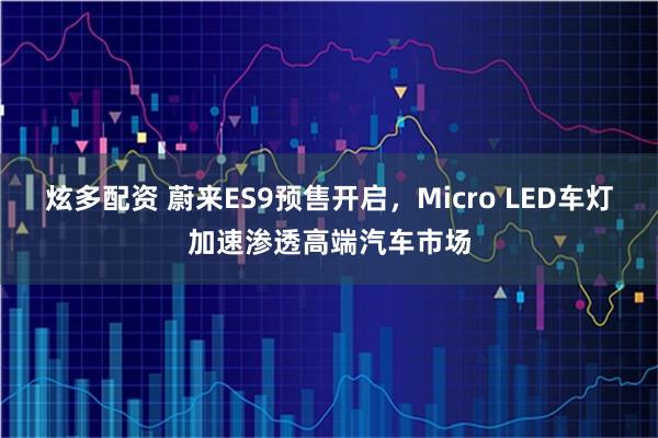 炫多配资 蔚来ES9预售开启，Micro LED车灯加速渗透高端汽车市场