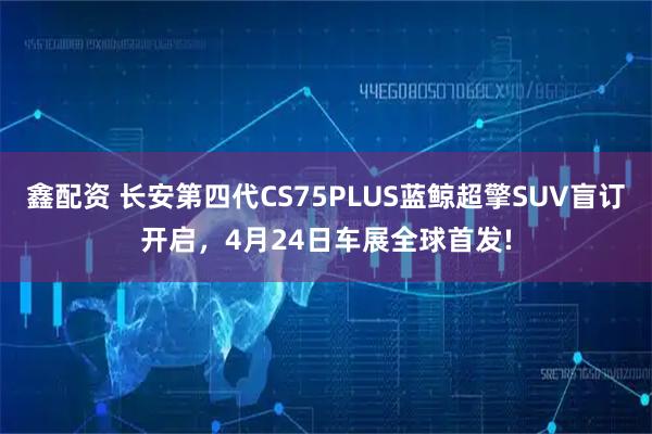 鑫配资 长安第四代CS75PLUS蓝鲸超擎SUV盲订开启,4月24日车展全球首发!