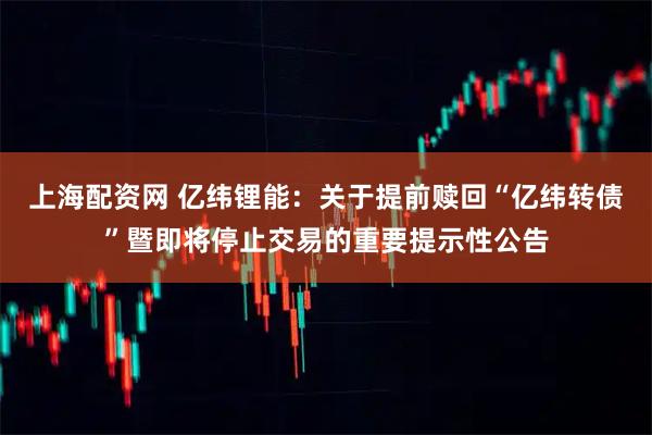 上海配资网 亿纬锂能：关于提前赎回“亿纬转债”暨即将停止交易的重要提示性公告